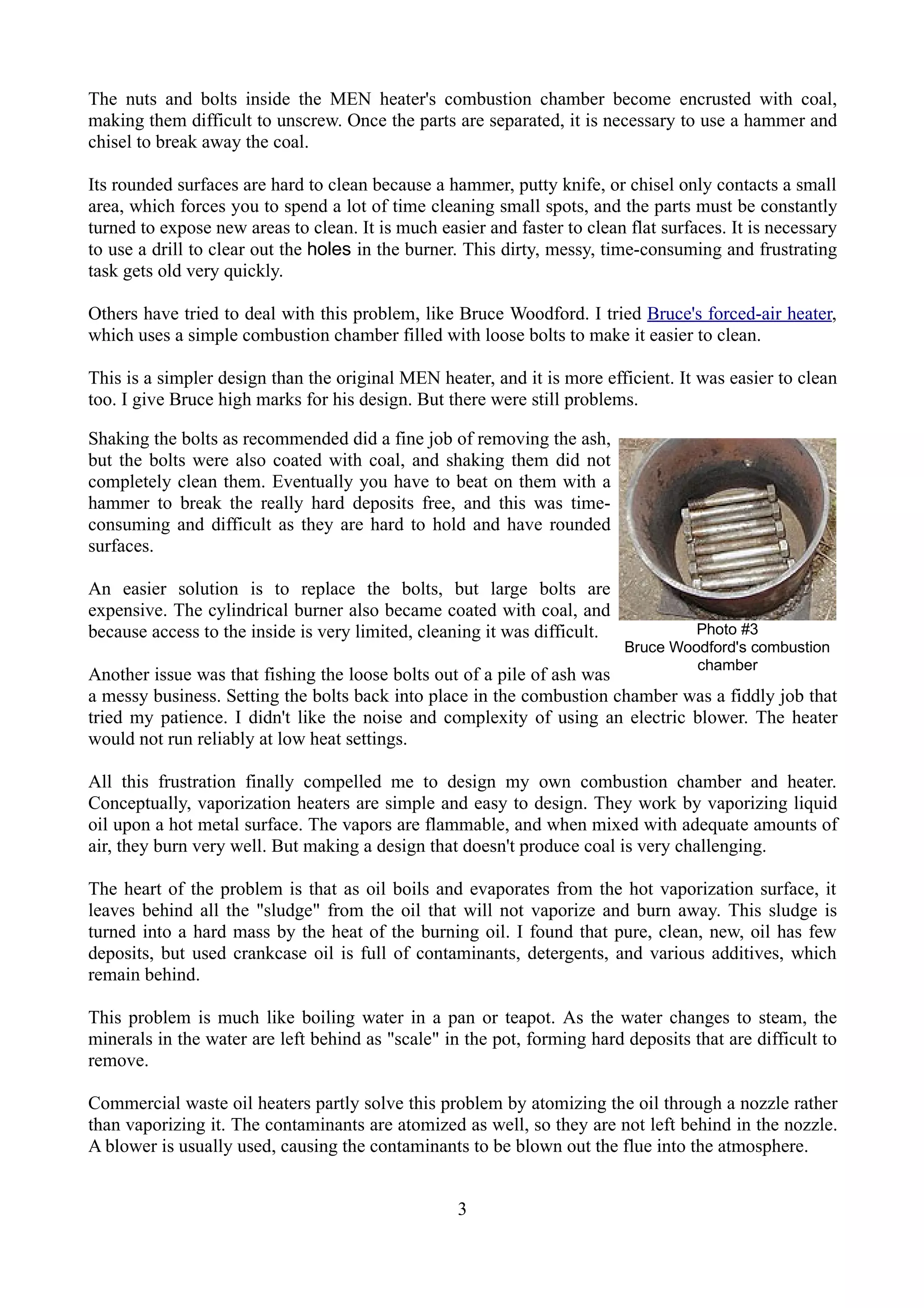The nuts and bolts inside the MEN heater's combustion chamber become encrusted with coal,
making them difficult to unscrew. Once the parts are separated, it is necessary to use a hammer and
chisel to break away the coal.

Its rounded surfaces are hard to clean because a hammer, putty knife, or chisel only contacts a small
area, which forces you to spend a lot of time cleaning small spots, and the parts must be constantly
turned to expose new areas to clean. It is much easier and faster to clean flat surfaces. It is necessary
to use a drill to clear out the holes in the burner. This dirty, messy, time-consuming and frustrating
task gets old very quickly.

Others have tried to deal with this problem, like Bruce Woodford. I tried Bruce's forced-air heater,
which uses a simple combustion chamber filled with loose bolts to make it easier to clean.

This is a simpler design than the original MEN heater, and it is more efficient. It was easier to clean
too. I give Bruce high marks for his design. But there were still problems.

Shaking the bolts as recommended did a fine job of removing the ash,
but the bolts were also coated with coal, and shaking them did not
completely clean them. Eventually you have to beat on them with a
hammer to break the really hard deposits free, and this was time-
consuming and difficult as they are hard to hold and have rounded
surfaces.

An easier solution is to replace the bolts, but large bolts are
expensive. The cylindrical burner also became coated with coal, and
because access to the inside is very limited, cleaning it was difficult.            Photo #3
                                                                           Bruce Woodford's combustion
                                                                                    chamber
Another issue was that fishing the loose bolts out of a pile of ash was
a messy business. Setting the bolts back into place in the combustion chamber was a fiddly job that
tried my patience. I didn't like the noise and complexity of using an electric blower. The heater
would not run reliably at low heat settings.

All this frustration finally compelled me to design my own combustion chamber and heater.
Conceptually, vaporization heaters are simple and easy to design. They work by vaporizing liquid
oil upon a hot metal surface. The vapors are flammable, and when mixed with adequate amounts of
air, they burn very well. But making a design that doesn't produce coal is very challenging.

The heart of the problem is that as oil boils and evaporates from the hot vaporization surface, it
leaves behind all the "sludge" from the oil that will not vaporize and burn away. This sludge is
turned into a hard mass by the heat of the burning oil. I found that pure, clean, new, oil has few
deposits, but used crankcase oil is full of contaminants, detergents, and various additives, which
remain behind.

This problem is much like boiling water in a pan or teapot. As the water changes to steam, the
minerals in the water are left behind as "scale" in the pot, forming hard deposits that are difficult to
remove.

Commercial waste oil heaters partly solve this problem by atomizing the oil through a nozzle rather
than vaporizing it. The contaminants are atomized as well, so they are not left behind in the nozzle.
A blower is usually used, causing the contaminants to be blown out the flue into the atmosphere.


                                                   3
 