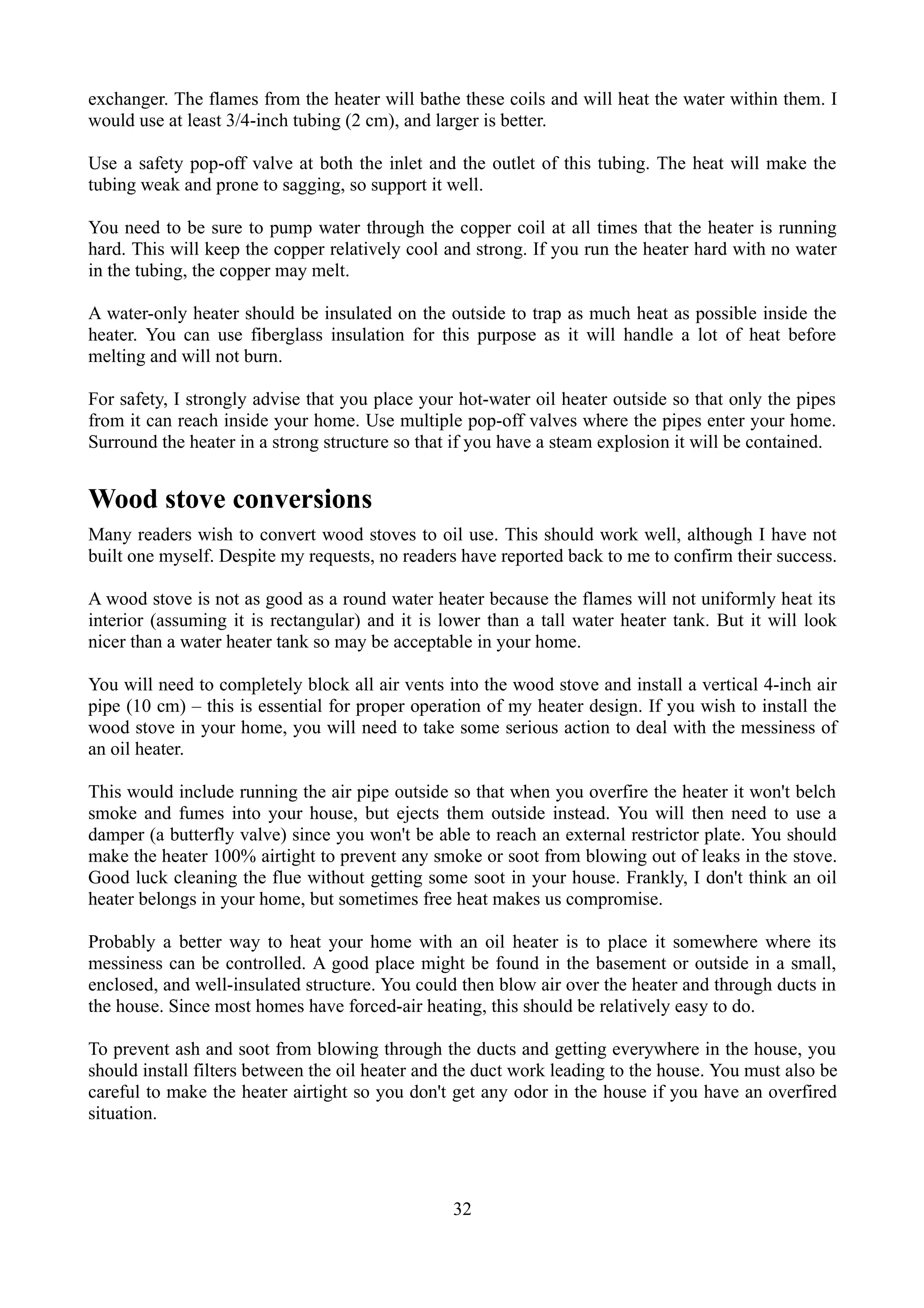 exchanger. The flames from the heater will bathe these coils and will heat the water within them. I
would use at least 3/4-inch tubing (2 cm), and larger is better.

Use a safety pop-off valve at both the inlet and the outlet of this tubing. The heat will make the
tubing weak and prone to sagging, so support it well.

You need to be sure to pump water through the copper coil at all times that the heater is running
hard. This will keep the copper relatively cool and strong. If you run the heater hard with no water
in the tubing, the copper may melt.

A water-only heater should be insulated on the outside to trap as much heat as possible inside the
heater. You can use fiberglass insulation for this purpose as it will handle a lot of heat before
melting and will not burn.

For safety, I strongly advise that you place your hot-water oil heater outside so that only the pipes
from it can reach inside your home. Use multiple pop-off valves where the pipes enter your home.
Surround the heater in a strong structure so that if you have a steam explosion it will be contained.


Wood stove conversions
Many readers wish to convert wood stoves to oil use. This should work well, although I have not
built one myself. Despite my requests, no readers have reported back to me to confirm their success.

A wood stove is not as good as a round water heater because the flames will not uniformly heat its
interior (assuming it is rectangular) and it is lower than a tall water heater tank. But it will look
nicer than a water heater tank so may be acceptable in your home.

You will need to completely block all air vents into the wood stove and install a vertical 4-inch air
pipe (10 cm) – this is essential for proper operation of my heater design. If you wish to install the
wood stove in your home, you will need to take some serious action to deal with the messiness of
an oil heater.

This would include running the air pipe outside so that when you overfire the heater it won't belch
smoke and fumes into your house, but ejects them outside instead. You will then need to use a
damper (a butterfly valve) since you won't be able to reach an external restrictor plate. You should
make the heater 100% airtight to prevent any smoke or soot from blowing out of leaks in the stove.
Good luck cleaning the flue without getting some soot in your house. Frankly, I don't think an oil
heater belongs in your home, but sometimes free heat makes us compromise.

Probably a better way to heat your home with an oil heater is to place it somewhere where its
messiness can be controlled. A good place might be found in the basement or outside in a small,
enclosed, and well-insulated structure. You could then blow air over the heater and through ducts in
the house. Since most homes have forced-air heating, this should be relatively easy to do.

To prevent ash and soot from blowing through the ducts and getting everywhere in the house, you
should install filters between the oil heater and the duct work leading to the house. You must also be
careful to make the heater airtight so you don't get any odor in the house if you have an overfired
situation.




                                                 32
 