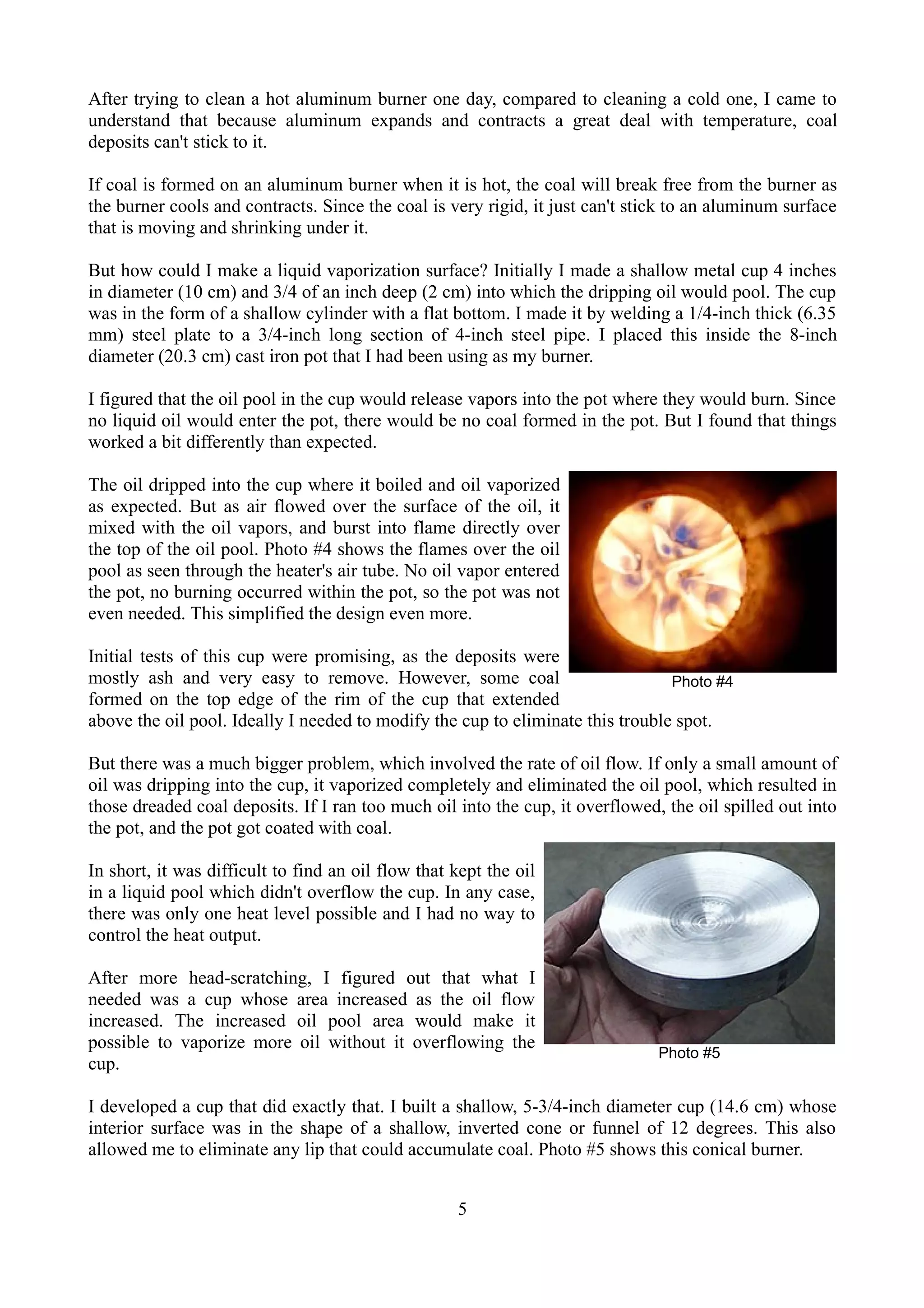 After trying to clean a hot aluminum burner one day, compared to cleaning a cold one, I came to
understand that because aluminum expands and contracts a great deal with temperature, coal
deposits can't stick to it.

If coal is formed on an aluminum burner when it is hot, the coal will break free from the burner as
the burner cools and contracts. Since the coal is very rigid, it just can't stick to an aluminum surface
that is moving and shrinking under it.

But how could I make a liquid vaporization surface? Initially I made a shallow metal cup 4 inches
in diameter (10 cm) and 3/4 of an inch deep (2 cm) into which the dripping oil would pool. The cup
was in the form of a shallow cylinder with a flat bottom. I made it by welding a 1/4-inch thick (6.35
mm) steel plate to a 3/4-inch long section of 4-inch steel pipe. I placed this inside the 8-inch
diameter (20.3 cm) cast iron pot that I had been using as my burner.

I figured that the oil pool in the cup would release vapors into the pot where they would burn. Since
no liquid oil would enter the pot, there would be no coal formed in the pot. But I found that things
worked a bit differently than expected.

The oil dripped into the cup where it boiled and oil vaporized
as expected. But as air flowed over the surface of the oil, it
mixed with the oil vapors, and burst into flame directly over
the top of the oil pool. Photo #4 shows the flames over the oil
pool as seen through the heater's air tube. No oil vapor entered
the pot, no burning occurred within the pot, so the pot was not
even needed. This simplified the design even more.

Initial tests of this cup were promising, as the deposits were
mostly ash and very easy to remove. However, some coal                          Photo #4
formed on the top edge of the rim of the cup that extended
above the oil pool. Ideally I needed to modify the cup to eliminate this trouble spot.

But there was a much bigger problem, which involved the rate of oil flow. If only a small amount of
oil was dripping into the cup, it vaporized completely and eliminated the oil pool, which resulted in
those dreaded coal deposits. If I ran too much oil into the cup, it overflowed, the oil spilled out into
the pot, and the pot got coated with coal.

In short, it was difficult to find an oil flow that kept the oil
in a liquid pool which didn't overflow the cup. In any case,
there was only one heat level possible and I had no way to
control the heat output.

After more head-scratching, I figured out that what I
needed was a cup whose area increased as the oil flow
increased. The increased oil pool area would make it
possible to vaporize more oil without it overflowing the
                                                                               Photo #5
cup.

I developed a cup that did exactly that. I built a shallow, 5-3/4-inch diameter cup (14.6 cm) whose
interior surface was in the shape of a shallow, inverted cone or funnel of 12 degrees. This also
allowed me to eliminate any lip that could accumulate coal. Photo #5 shows this conical burner.


                                                    5
 