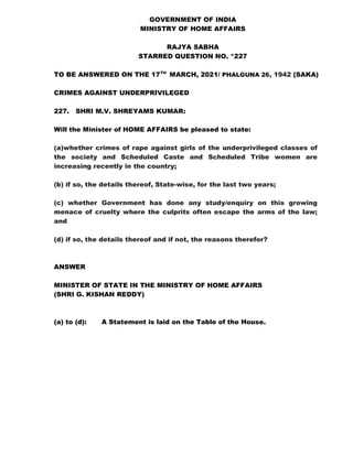 GOVERNMENT OF INDIA
MINISTRY OF HOME AFFAIRS
RAJYA SABHA
STARRED QUESTION NO. *227
TO BE ANSWERED ON THE 17TH
MARCH, 2021/ PHALGUNA 26, 1942 (SAKA)
CRIMES AGAINST UNDERPRIVILEGED
227. SHRI M.V. SHREYAMS KUMAR:
Will the Minister of HOME AFFAIRS be pleased to state:
(a)whether crimes of rape against girls of the underprivileged classes of
the society and Scheduled Caste and Scheduled Tribe women are
increasing recently in the country;
(b) if so, the details thereof, State-wise, for the last two years;
(c) whether Government has done any study/enquiry on this growing
menace of cruelty where the culprits often escape the arms of the law;
and
(d) if so, the details thereof and if not, the reasons therefor?
ANSWER
MINISTER OF STATE IN THE MINISTRY OF HOME AFFAIRS
(SHRI G. KISHAN REDDY)
(a) to (d): A Statement is laid on the Table of the House.
 
