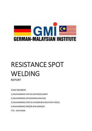 RESISTANCE SPOT
WELDING
REPORT
TEAM MEMBERS:
1) MUHAMMAD HAFIZIEBINROSELAMAT
2) MUHAMMAD SAFWANBINHASHIMI
3) MUHAMMAD SYAFIQ IKHWANBIN MUSTAFA FADZIL
4) MUHAMMAD NADZRI BINHAMZAH
TTO : SIRFAHMI
 
