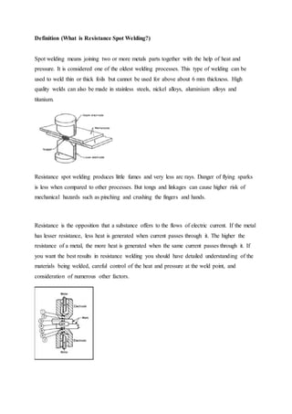 Definition (What is Resistance Spot Welding?)
Spot welding means joining two or more metals parts together with the help of heat and
pressure. It is considered one of the oldest welding processes. This type of welding can be
used to weld thin or thick foils but cannot be used for above about 6 mm thickness. High
quality welds can also be made in stainless steels, nickel alloys, aluminium alloys and
titanium.
Resistance spot welding produces little fumes and very less arc rays. Danger of flying sparks
is less when compared to other processes. But tongs and linkages can cause higher risk of
mechanical hazards such as pinching and crushing the fingers and hands.
Resistance is the opposition that a substance offers to the flows of electric current. If the metal
has lesser resistance, less heat is generated when current passes through it. The higher the
resistance of a metal, the more heat is generated when the same current passes through it. If
you want the best results in resistance welding you should have detailed understanding of the
materials being welded, careful control of the heat and pressure at the weld point, and
consideration of numerous other factors.
 