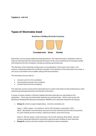 Equipment and tool
Types of Electrodes Used
Electrodes vary by shape (called electrode geometry). The right electrode is selected in order to
improve electrical-thermal-mechanical performance. As the cross-sectional area increases rapidly
with distance from the workpiece, thereby providing a good heat sink.
The diameter of the electrode contact area is a consideration; if the area is too small, it will
produce undersized welds with insufficient strength; if the diameter of the electrode is too large, it
will cause inconsistent and unstable weld growth characteristics.
The electrode must be able to:
 conduct current to the workpiece
 mechanically constrain the workpiece
 conduct heat from the workpiece
The materials used to construct the electrode has to sustain high loads at high temperatures, while
maintaining adequate electrical and thermal conductivity.
A range of copper-based or refractory-based electrode materials are used based on the
application. Three groups of electrode materials are outlined below. Within each group, the
Resistance Welding Manufacturers Association (RWMA) sorts electrode materials into classes.
 Group A contains copper-based alloys. Common examples are:
Class 1: (99% copper, 1% cadmium; 60 ksi UTS (forged); conductivity 92%
IACS) Specifically recommended, because of its high electrical and thermal conductivity,
for spot welding aluminum alloys, magnesium alloys, brass and bronze.
Class 2: (99.2% copper, 0.8% chromium; 62 ksi UTS (forged), 82% IACS) General
purpose electrode material for production spot and seam welding of most materials.
 Group B contains refractory metals and refractory metal composites.
 