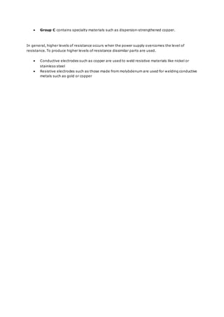  Group C contains specialty materials such as dispersion-strengthened copper.
In general, higher levels of resistance occurs when the power supply overcomes the level of
resistance. To produce higher levels of resistance dissimilar parts are used.
 Conductive electrodes such as copper are used to weld resistive materials like nickel or
stainless steel
 Resistive electrodes such as those made from molybdenum are used for welding conductive
metals such as gold or copper
 