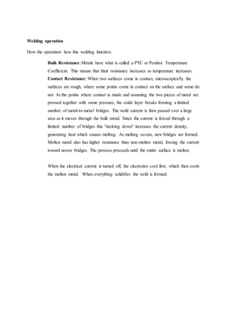 Welding operation
How the operation/ how this welding function:
Bulk Resistance:Metals have what is called a PTC or Positive Temperature
Coefficient. This means that their resistance increases as temperature increases.
Contact Resistance: When two surfaces come in contact, microscopically the
surfaces are rough, where some points come in contact on the surface and some do
not. At the points where contact is made and assuming the two pieces of metal are
pressed together with some pressure, the oxide layer breaks forming a limited
number of metal-to-metal bridges. The weld current is then passed over a large
area as it moves through the bulk metal. Since the current is forced through a
limited number of bridges this "necking down" increases the current density,
generating heat which causes melting. As melting occurs, new bridges are formed.
Molten metal also has higher resistance than non-molten metal, forcing the current
toward newer bridges. The process proceeds until the entire surface is molten.
When the electrical current is turned off, the electrodes cool first, which then cools
the molten metal. When everything solidifies the weld is formed.
 