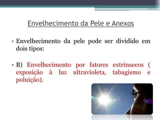 Envelhecimento da Pele e Anexos
• Envelhecimento da pele pode ser dividido em
dois tipos:
• B) Envelhecimento por fatores extrínsecos (
exposição à luz ultravioleta, tabagismo e
poluição).
 