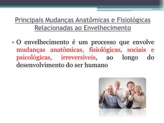 Principais Mudanças Anatômicas e Fisiológicas
Relacionadas ao Envelhecimento
• O envelhecimento é um processo que envolve
mudanças anatômicas, fisiológicas, sociais e
psicológicas, irreversíveis, ao longo do
desenvolvimento do ser humano
 