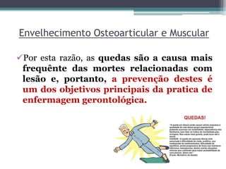 Envelhecimento Osteoarticular e Muscular
Por esta razão, as quedas são a causa mais
frequênte das mortes relacionadas com
lesão e, portanto, a prevenção destes é
um dos objetivos principais da pratica de
enfermagem gerontológica.
 