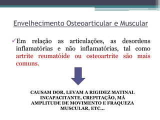 Envelhecimento Osteoarticular e Muscular
Em relação as articulações, as desordens
inflamatórias e não inflamatórias, tal como
artrite reumatóide ou osteoartrite são mais
comuns.
CAUSAM DOR, LEVAM A RIGIDEZ MATINAL
INCAPACITANTE, CREPITAÇÃO, MÁ
AMPLITUDE DE MOVIMENTO E FRAQUEZA
MUSCULAR, ETC...
 