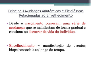 Principais Mudanças Anatômicas e Fisiológicas
Relacionadas ao Envelhecimento
• Desde o nascimento começam uma série de
mudanças que se manifestam de forma gradual e
contínua no decorrer da vida do individuo.
• Envelhecimento = manifestação de eventos
biopsicossociais ao longo do tempo.
 