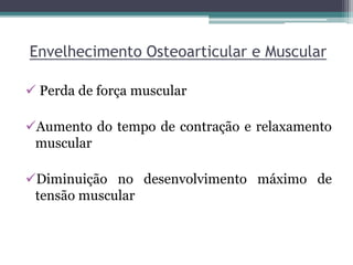 Envelhecimento Osteoarticular e Muscular
 Perda de força muscular
Aumento do tempo de contração e relaxamento
muscular
Diminuição no desenvolvimento máximo de
tensão muscular
 