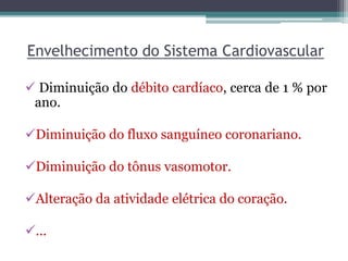 Envelhecimento do Sistema Cardiovascular
 Diminuição do débito cardíaco, cerca de 1 % por
ano.
Diminuição do fluxo sanguíneo coronariano.
Diminuição do tônus vasomotor.
Alteração da atividade elétrica do coração.
...
 
