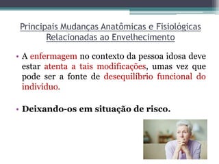 Principais Mudanças Anatômicas e Fisiológicas
Relacionadas ao Envelhecimento
• A enfermagem no contexto da pessoa idosa deve
estar atenta a tais modificações, umas vez que
pode ser a fonte de desequilíbrio funcional do
indivíduo.
• Deixando-os em situação de risco.
 