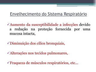 Envelhecimento do Sistema Respiratório
Aumento da susceptibilidade a infecções devido
a redução na proteção fornecida por uma
mucosa intacta,
Diminuição dos cílios bronquiais,
Alterações nos tecidos pulmonares,
Fraqueza de músculos respiratórios, etc...
 