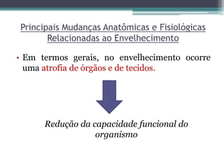 Principais Mudanças Anatômicas e Fisiológicas
Relacionadas ao Envelhecimento
• Em termos gerais, no envelhecimento ocorre
uma atrofia de órgãos e de tecidos.
Redução da capacidade funcional do
organismo
 