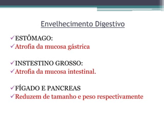 Envelhecimento Digestivo
ESTÔMAGO:
Atrofia da mucosa gástrica
INSTESTINO GROSSO:
Atrofia da mucosa intestinal.
FÍGADO E PANCREAS
Reduzem de tamanho e peso respectivamente
 