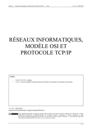 Réseaux > Réseaux informatiques, modèle OSI et protocole TCP/IP > Cours v1.1.5.5 – 20/05/2010
1 / 58
RÉSEAUX INFORMATIQUES,
MODÈLE OSI ET
PROTOCOLE TCP/IP
v1.1.5.5 – 20/05/2010
peignotc(at)arqendra(dot)net / peignotc(at)gmail(dot)com
Toute reproduction partielle ou intégrale autorisée selon les termes de la licence Creative Commons (CC) BY-NC-SA : Contrat
Paternité-Pas d'Utilisation Commerciale-Partage des Conditions Initiales à l'Identique 2.0 France, disponible en ligne
http://creativecommons.org/licenses/by-nc-sa/2.0/fr/ ou par courrier postal à Creative Commons, 171 Second Street, Suite 300,
San Francisco, California 94105, USA. Merci de citer et prévenir l’auteur.
TODO :
- 2.6.4.3 à 2.6.4.8 : schémas
- 4.3.2.3 : nouvel exemple n’ayant pas besoin d’utiliser ni le premier ni le dernier sous-réseau
 