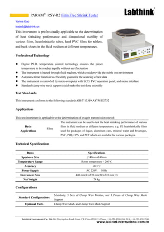 PARAM® RSY-R2 Film Free Shrink Tester
Yarina Gao
trade5@labthink.cn
This instrument is professionally applicable to the determination
of heat shrinking performance and dimensional stability of
various films, heatshrinkable tubes, hard PVC films for tablets,
and back-sheets in the fluid medium at different temperatures.

Professional Technology

     Digital P.I.D. temperature control technology ensures the preset
      temperature to be reached rapidly without any fluctuation
     The instrument is heated through fluid medium, which could provide the stable test environment
     Automatic timer function to efficiently guarantee the accuracy of test data
     The instrument is controlled by micro-computer with LCD, PVC operation panel, and menu interface
     Standard clamp wire mesh support could make the test done smoothly

Test Standards

This instrument conforms to the following standards:GB/T 13519,ASTM D2732


Applications

This test instrument is applicable to the determination of oxygen transmission rate of:
                                           The instrument can be used to test the heat shrinking performance of various
       Basic                               films in fluid medium at different temperatures, e.g. PE heatshrinkable films
                              Films
     Applications                          used for packages of liquor, aluminum cans, mineral water and beverages,
                                           PVC, POF, OPS, and PET which are available for various packages.


Technical Specifications

          Items                                                       Specifications
      Specimen Size                                                 ≤140mmx140mm
    Temperature Range                                          Room temperature ~ 200°C
        Accuracy                                                          ± C
                                                                           0.3°
      Power Supply                                                  AC 220V        50Hz
     Instrument Size                                      440 mm(L)x370 mm(W)x310 mm(H)
       Net Weight                                                          24 kg

Configurations

                                      Mainbody, 5 Sets of Clamp Wire Meshes, and 3 Pieces of Clamp Wire Mesh
    Standard Configurations
                                      Support
         Optional Parts               Clamp Wire Mesh, and Clamp Wire Mesh Support




      Labthink Instruments Co., Ltd.144 Wuyingshan Road, Jinan, P.R.China (250031) Phone: +86 -531-85068566 FAX: +86-531-85812140
                                                                              w w w.labthinkinter n atio n al.co m.cn
 