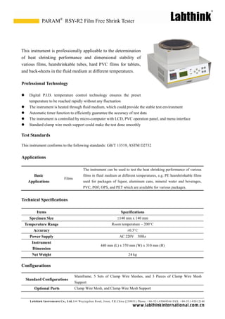 Labthink Instruments Co., Ltd.144 Wuyingshan Road, Jinan, P.R.China (250031) Phone: +86-531-85068566 FAX: +86-531-85812140 
www.labthinkinter n atio n al.com.cn 
This instrument is professionally applicable to the determination of heat shrinking performance and dimensional stability various films, heatshrinkable tubes, hard PVC films for tablets, and back-sheets in the fluid medium at different temperatures. 
Professional Technology 
 Digital P.I.D. temperature control technology ensures the preset 
temperature to be reached rapidly without any fluctuation 
 The instrument is heated through fluid medium, which could provide the stable test environment 
 Automatic timer function to efficiently guarantee the accuracy of test data 
 The instrument is controlled by micro-computer with LCD, PVC operation panel, and menu interface 
 Standard clamp wire mesh support could make the test done smoothly 
Test Standards 
This instrument conforms to the following standards: GB/T 13519, ASTM D2732 
Applications 
Basic Applications 
Films 
The instrument can be used to test the heat shrinking performance of various films in fluid medium at different temperatures, e.g. PE heatshrinkable used for packages of liquor, aluminum cans, mineral water and beverages, PVC, POF, OPS, and PET which are available for various packages. 
Technical Specifications 
Items 
Specifications 
Specimen Size 
≤140 mm x 140 mm 
Temperature Range Room temperature ~ 200°C 
Accuracy ±0.3°C 
Power Supply 
AC 220V 50Hz 
Instrument Dimension 
440 mm (L) x 370 mm (W) x 310 mm (H) 
Net Weight 
24 kg 
Configurations 
Standard Configurations 
Mainframe, 5 Sets of Clamp Wire Meshes, and 3 Pieces Mesh Support 
Optional Parts 
Clamp Wire Mesh, and Mesh Support 
RSY-R2 Film Free Shrink Tester 
PARAM®  