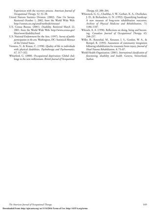 The American Journal of Occupational Therapy 649
Experiences with the recovery process. American Journal of
Occupational Therapy, 52, 31–38.
United Nations Statistics Division. (2002). Time Use Surveys.
Retrieved October 1, 2002, from the World Wide Web:
http://unstats.un.org/unsd/methods/timeuse/
U.S. Census Bureau. (2001). Disability. Retrieved March 22,
2001, from the World Wide Web: http://www.census.gov/
hhes/www/disability.html
U.S. National Endowment for the Arts. (1997). Survey of public
participation in the arts. Washington, DC: Statistical Abstract
of the United States.
Viemero, V., & Krause, C. (1998). Quality of life in individuals
with physical disabilities. Psychotherapy and Psychosomatics,
67, 317–322.
Whiteford, G. (2000). Occupational deprivation: Global chal-
lenge in the new millennium. British Journal of Occupational
Therapy, 63, 200–204.
Whiteneck, G. G., Charlifue, S. W., Gerhart, K. A., Overholser,
J. D., & Richardson, G. N. (1992). Quantifying handicap:
A new measure of long-term rehabilitation outcomes.
Archives of Physical Medicine and Rehabilitation, 73,
1186–1187.
Wilcock, A. A. (1998). Reﬂections on doing, being and becom-
ing. Canadian Journal of Occupational Therapy, 65,
248–257.
Willer, B., Rosenthal, M., Kreutzer, J. S., Gordon, W. A., &
Rempel, R. (1993). Assessment of community integration
following rehabilitation for traumatic brain injury. Journal of
Head Trauma Rehabilitation, 8, 75–87.
World Health Organization. (2001). International classiﬁcation of
functioning, disability and health. Geneva, Switzerland:
Author.
Downloaded From: http://ajot.aota.org/ on 11/14/2016 Terms of Use: http://AOTA.org/terms
 