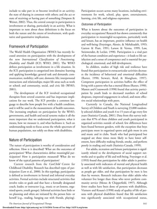 The American Journal of Occupational Therapy 641
include to take part in or become involved in an activity;
the state of sharing in common with others; and the act or
state of receiving or having part of something (Simpson &
Weiner, 2002). Thus, the central concept in participation is
involvement or sharing, particularly in an activity. What is
important to note about these deﬁnitions is the focus on
both the nature and the extent of involvement, with quali-
tative and quantitative implications.
Framework of Participation
The World Health Organization (WHO) has recently fo-
cused attention on participation with the development of
the new International Classification of Functioning,
Disability and Health (ICF; WHO, 2001). The WHO
deﬁnes participation as involvement in a life situation. In
the ICF, participation is categorized into domains: learning
and applying knowledge; general task and demands; com-
munication; mobility; self-care; domestic life; interpersonal
interactions and relationships; major life areas such as work
or school; and community, social, and civic life (WHO,
2001).
The development of the ICF involved occupational
therapists from several countries and has important impli-
cations for our work. The ICF provides a common lan-
guage to describe how people live with a health condition,
and it will be used in the measurement of health outcomes.
The increasing emphasis on participation by the WHO,
governments, and health and social systems makes it all the
more important that we understand participation, what it
means, how we measure it, and what facilitates it. Such an
understanding needs to focus across the whole spectrum of
human populations, not solely on those with disabilities.
Nature of Participation
The nature of participation is worthy of consideration and
reﬂection. How is it described? What are the outcomes of
participation? What characteristics deﬁne meaningful par-
ticipation? How is participation measured? What do we
know of the typical patterns of participation?
Current research from the CanChild Centre for
Childhood Disability Research has described types of par-
ticipation (Law et al., 2000). In this typology, participation
is deﬁned as involvement in formal and informal everyday
activities. Formal activities include structured activities that
involve rules or goals and that have a formally designated
coach, leader, or instructor (e.g., music or art lessons, orga-
nized sports, youth groups). Informal activities have little or
no planning and often are initiated by the person him- or
herself (e.g., reading, hanging out with friends, playing).
Participation occurs across many locations, including envi-
ronments for work, school, play, sport, entertainment,
learning, civic life, and religious expression.
Outcomes of Participation
What is known about the outcomes of participation in
everyday occupations? Research has shown consistently that
participation in meaningful occupations, particularly work
and leisure, has an important, positive inﬂuence on health
and well-being (Freysinger, Alessio, & Mehdizadeh, 1993;
Garton & Pratt, 1991; Larson & Verma, 1999; Law,
Steinwender, & Leclair, 1998). Participation is a vital part
of the human condition and experience—it leads to life sat-
isfaction and a sense of competence and is essential for psy-
chological, emotional, and skill development.
In children, studies of high risk and resilience have
found that participation in extracurricular activities decreas-
es the incidence of behavioral and emotional difﬁculties
(Rutter, 1990; Stewart, Reid, & Mangham, 1997).
Competent participation in activities buffers the effect of
living with a parent who has a mental illness (Rutter, 1990).
Masten and Coatsworth (1998) found that activity partici-
pation by youth leads to decreased numbers of school
dropouts, improved engagement in school, and more effec-
tive social relationships with peers.
Currently in Canada, the National Longitudinal
Survey of Children and Youth is surveying 23,000 random-
ly selected children and youth 4 to 15 years of age every few
years (Statistics Canada, 2001). Data from this survey indi-
cate that 87% of these children and youth participated in
organized activities outside of school; few differences have
been found between genders, with the exception that boys
participate more in organized sports and girls more in arts
and music and in clubs. Youth who had participated but
stopped are three times more likely to have lower self-
esteem, have difﬁculty making friends, smoke, and perform
poorly in reading and math (Statistics Canada, 1999).
For adults, recreation and leisure participation is signif-
icantly related to the development of social support net-
works and to quality of life and well-being. Freysinger et al.
(1993) found that participation by older adults is positive-
ly associated with indicators of mental and physical health
as well as with life satisfaction, that participation decreases
as people get older, and that participation by men is less
than by women. Research indicates that older adults who
volunteer live longer than those who never perform com-
munity service (Menec & Chipperﬁeld, 1997). Although
fewer studies have been done of persons with disabilities,
Viemero and Krause’s (1998) study of quality of life of per-
sons with physical disabilities found that life satisfaction
was signiﬁcantly associated with occupational status,
Downloaded From: http://ajot.aota.org/ on 11/14/2016 Terms of Use: http://AOTA.org/terms
 