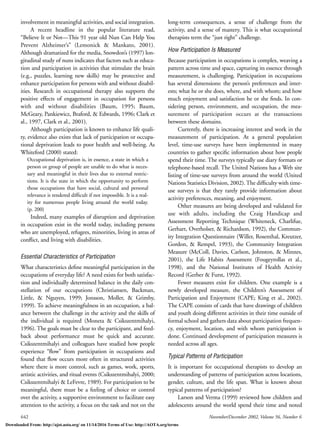 642 November/December 2002, Volume 56, Number 6
involvement in meaningful activities, and social integration.
A recent headline in the popular literature read,
“Believe It or Not—This 91 year old Nun Can Help You
Prevent Alzheimer’s” (Lemonick & Mankato, 2001).
Although dramatized for the media, Snowdon’s (1997) lon-
gitudinal study of nuns indicates that factors such as educa-
tion and participation in activities that stimulate the brain
(e.g., puzzles, learning new skills) may be protective and
enhance participation for persons with and without disabil-
ities. Research in occupational therapy also supports the
positive effects of engagement in occupation for persons
with and without disabilities (Baum, 1995; Baum,
McGeary, Pankiewicz, Braford, & Edwards, 1996; Clark et
al., 1997, Clark et al., 2001).
Although participation is known to enhance life quali-
ty, evidence also exists that lack of participation or occupa-
tional deprivation leads to poor health and well-being. As
Whiteford (2000) stated:
Occupational deprivation is, in essence, a state in which a
person or group of people are unable to do what is neces-
sary and meaningful in their lives due to external restric-
tions. It is the state in which the opportunity to perform
those occupations that have social, cultural and personal
relevance is rendered difﬁcult if not impossible. It is a real-
ity for numerous people living around the world today.
(p. 200)
Indeed, many examples of disruption and deprivation
in occupation exist in the world today, including persons
who are unemployed, refugees, minorities, living in areas of
conﬂict, and living with disabilities.
Essential Characteristics of Participation
What characteristics deﬁne meaningful participation in the
occupations of everyday life? A need exists for both satisfac-
tion and individually determined balance in the daily con-
stellation of our occupations (Christiansen, Backman,
Little, & Nguyen, 1999; Jonsson, Moller, & Grimby,
1999). To achieve meaningfulness in an occupation, a bal-
ance between the challenge in the activity and the skills of
the individual is required (Moneta & Csikszentmihalyi,
1996). The goals must be clear to the participant, and feed-
back about performance must be quick and accurate.
Csikszentmihalyi and colleagues have studied how people
experience “ﬂow” from participation in occupations and
found that ﬂow occurs more often in structured activities
where there is more control, such as games, work, sports,
artistic activities, and ritual events (Csikszentmihalyi, 2000;
Csikszentmihalyi & LeFevre, 1989). For participation to be
meaningful, there must be a feeling of choice or control
over the activity, a supportive environment to facilitate easy
attention to the activity, a focus on the task and not on the
long-term consequences, a sense of challenge from the
activity, and a sense of mastery. This is what occupational
therapists term the “just right” challenge.
How Participation Is Measured
Because participation in occupations is complex, weaving a
pattern across time and space, capturing its essence through
measurement, is challenging. Participation in occupations
has several dimensions: the person’s preferences and inter-
ests; what he or she does, where, and with whom; and how
much enjoyment and satisfaction he or she ﬁnds. In con-
sidering person, environment, and occupation, the mea-
surement of participation occurs at the transactions
between these domains.
Currently, there is increasing interest and work in the
measurement of participation. At a general population
level, time-use surveys have been implemented in many
countries to gather speciﬁc information about how people
spend their time. The surveys typically use diary formats or
telephone-based recall. The United Nations has a Web site
listing of time-use surveys from around the world (United
Nations Statistics Division, 2002). The difﬁculty with time-
use surveys is that they rarely provide information about
activity preferences, meaning, and enjoyment.
Other measures are being developed and validated for
use with adults, including the Craig Handicap and
Assessment Reporting Technique (Whiteneck, Charlifue,
Gerhart, Overholser, & Richardson, 1992), the Commun-
ity Integration Questionnaire (Willer, Rosenthal, Kreutzer,
Gordon, & Rempel, 1993), the Community Integration
Measure (McColl, Davies, Carlson, Johnston, & Minnes,
2001), the Life Habits Assessment (Fougeyrollas et al.,
1998), and the National Institutes of Health Activity
Record (Gerber & Furst, 1992).
Fewer measures exist for children. One example is a
newly developed measure, the Children’s Assessment of
Participation and Enjoyment (CAPE; King et al., 2002).
The CAPE consists of cards that have drawings of children
and youth doing different activities in their time outside of
formal school and gathers data about participation frequen-
cy, enjoyment, location, and with whom participation is
done. Continued development of participation measures is
needed across all ages.
Typical Patterns of Participation
It is important for occupational therapists to develop an
understanding of patterns of participation across locations,
gender, culture, and the life span. What is known about
typical patterns of participation?
Larson and Verma (1999) reviewed how children and
adolescents around the world spend their time and noted
Downloaded From: http://ajot.aota.org/ on 11/14/2016 Terms of Use: http://AOTA.org/terms
 