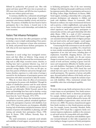 644 November/December 2002, Volume 56, Number 6
followed by productivity and personal care. Men with
spinal cord injury spend 39% more time on personal care,
20% more time in leisure, and 40% less time in productiv-
ity than men without spinal cord injury.
In summary, disability has a substantial and prolonged
effect on participation across all age groups. A signiﬁcant
association exists between disability severity and social iso-
lation. The presence of disability has been found to lead to
participation that is less diverse, is located more in the
home, involves fewer social relationships, and includes less
active recreation.
Factors That Inﬂuence Participation
Knowledge about factors that affect participation can help
to develop a more in-depth understanding of how partici-
pation evolves. It is important to know what environmen-
tal, family, and personal factors facilitate participation. As
well, what are the most important barriers?
Environment
Researchers in social ecology have investigated environ-
ments and their effects on behavior. Using streams of
behavior recording, they discovered that environmental set-
tings such as coffee shops, recreation centers, churches, or
bowling lanes lead to persistent behaviors (e.g., level of
noise, degree of formality) that remain constant for years in
particular settings (Barker, 1978). Over our life span, we
learn these patterns of behavior and activity through social-
ization; therefore, experience in a wide variety of settings is
essential for the development of participation patterns and
interactions with others encountered in daily life routines.
What do we know about the effects of environments
on participation for persons with disabilities? Through his
analysis of classiﬁcation practices used for social restraint
(e.g., persons with disability as a minority group), French
historian and philosopher Michel Foucault asserted that
power and knowledge have been used to develop a society
and health care system that marginalizes people who are dif-
ferent from the “norm” (Foucault, 1973, 1975).
Indeed, research has shown that institutional environ-
mental factors (economic, political, attitudinal) signiﬁcant-
ly affect the participation of persons with disabilities (Law
et al., 1999). Issues of poverty, cost of programs, affordable
housing, lack of information and physical assistance, lack of
inclusion of persons with disabilities in planning, and staff
training and attitudes limit participation (Dunn, 1990;
Imrie & Kumar, 1998; LaPlante, Kennedy, Kaye, &
Wenger, 1996).
The social environment, in particular social attitudes
and availability of social support, are particularly important
in facilitating participation. One of the most interesting
ﬁndings is that believing that people could become involved
has important positive effects on participation and success in
life (King, Cathers, Polgar, MacKinnon, & Havens, 2000).
Social support, including a relationship with a caring adult,
promotes development and adaptation in children and
youth with disabilities (Masten & Coatsworth, 1998).
Research on resilience cites major environmental risk factors
such as poverty, a violent neighborhood, a peer group that
acts as a barrier to participation; protective factors include
school experiences, work outside home, participation in
extracurricular activities, and a good relationship with other
adults (Rutter, 1990). In a study of 2,812 community-
dwelling older adults, Idler and Kasl (1997) found a signiﬁ-
cant association between higher levels of religious participa-
tion and social activity and social support—social support
has been shown to be a predictor of health and well-being.
Constructing the built environment to suit the needs of
the average person restricts accessibility. On a broad level,
we must consider societal production of space or the whole
organization of our cities and towns, including places of
employment, households, shopping districts, and trans-
portation networks. For example, over the past century,
changes in economic activity have led to greater spatial sep-
aration of work and home, resulting in greater travel dis-
tances and transportation difﬁculties for families and per-
sons with disabilities. Participation is affected by location.
For example, Garton and Pratt (1991) found that rural
schools had more sports in their school activities but less
overall participation. The separation of private and public
space, decreased political inﬂuence of the family, and acces-
sibility difﬁculties combine to impede the inclusion of per-
sons with disabilities. Often, institutional attitudes limit
accessibility rather than technological capability.
Family
No matter what our age, family and persons close to us have
a major impact on our participation. First, family socioeco-
nomic status has been shown to determine participation.
For example, children’s participation in sports and other
community programs is directly inﬂuenced by income, dif-
ferential availability of opportunities, values, and role mod-
els (Law et al., 2000). The presence of psychosocial support
from family members or close friends promotes participa-
tion. For example, Loomis, Javornisky, Monahan, Burke,
and Lindsay (1997) found that a supportive family envi-
ronment improves employment, mobility in the communi-
ty, and social activity for young adults with spina biﬁda.
Families who live with persons with disabilities experi-
ence increased demands on their daily occupational rou-
tines, leading to changes in patterns of family participation,
Downloaded From: http://ajot.aota.org/ on 11/14/2016 Terms of Use: http://AOTA.org/terms
 