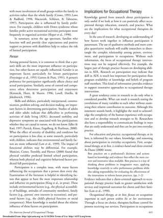The American Journal of Occupational Therapy 645
with more involvement of small groups within the family in
activities rather than the whole family (Crowe, 1993; Laws
& Radford, 1998; Mactavish, Schleien, & Tabourne,
1997). Participation also is inﬂuenced by family prefer-
ences. For example, children with Down syndrome whose
families prefer active recreational activities participate more
frequently in organized activities (Sloper et al., 1990).
In summary, across the age spectrum, families who
function well and provide clear expectations and positive
support to persons with disabilities help to reduce the risk
of limited participation.
Person
Among personal factors, it is common to think that a per-
son’s skills are the most important inﬂuence on participa-
tion, but other factors are equally inﬂuential. Gender is an
important factor, particularly for leisure participation
(Freysinger et al., 1993; Garton & Pratt, 1991). A person’s
preference for participation signiﬁcantly affects choice and
actual participation. Similarly, sense of control and compe-
tence often determine participation and enjoyment
(Kimiecik, Horn, & Shurin, 1996; Lovell, Datillo, &
Jekubovich, 1996).
Skills and abilities, particularly interpersonal, commu-
nication, problem solving, and decision making, are impor-
tant factors in determining participation. Studies of adults
and older adults indicate that difﬁculties in performing
activities of daily living (ADL), decreased mobility, and
depressive symptoms are associated with less participation;
whether they are causal in nature, we do not know (Idler &
Kasl, 1997; Patrick, Kinne, Engelberg, & Pearlman, 2000).
What the effect of severity of disability and condition has
on participation is less clear, as some research, particularly
with children, indicates that environmental and family fac-
tors are more inﬂuential (Law et al., 1999). The impact of
functional abilities may be differential. For example,
Mancini, Coster, Trombly, and Herren (2000) found that
physical variables predicted limited school participation,
whereas both physical and cognitive-behavioral factors pre-
dicted full participation.
Participation is a complex issue, with many factors
inﬂuencing the occupations that a person does every day.
Examination of the literature is helpful in identifying fac-
tors that appear to have the most important relationship
and inﬂuence on participation (King et al., in press). These
include environmental factors (e.g., the physical accessibili-
ty of buildings, attitudes of community members), family
factors (e.g., parents’ own interests in recreation), and per-
sonal factors (e.g., the child’s physical function or social
competence). More knowledge is needed about the relative
inﬂuence of these factors on participation.
Implications for Occupational Therapy
Knowledge gained from research about participation is
only useful if we look at how it can positively affect occu-
pational therapy education, research, and practice. What
are the implications for what occupational therapists do
every day?
In the area of research, developing an understanding of
how factors work together to inﬂuence participation is
paramount. The use of qualitative methods and more com-
plex quantitative methods will enable researchers to disen-
tangle the complex relationship among person, environ-
ment, and participation in occupations. Without such
information, the focus of occupational therapy interven-
tions may not be targeted effectively. For example, the
largest part of therapy practice focuses on developing abili-
ties in ADL. Research on participation may indicate that
skill in ADL is much less important for participation than
program availability or knowledge and beliefs of program
staff members. This kind of information provides evidence
to support innovative approaches to occupational therapy
intervention.
A great tendency exists in research to do only what is
considered possible. What can result is research stating the
correlations of many variables to each other without exam-
ining their relative contribution to outcome. Although this
statement sounds harsh, it highlights the need to acknowl-
edge the complexity of the human experience with occupa-
tion and to develop research strategies to ﬁt. Researchers
also have a responsibility to communicate ﬁndings in ways
that are easily understood and that can be put into everyday
practice.
For education and practice, occupational therapy, at its
best, is informed by our values, knowledge, and reasoning
about participation in everyday occupations. First, occupa-
tional therapy, at its best, is evidence-based and client-centered.
As Dunn (2000) wrote:
Best practices are a professional’s decisions and actions
based on knowledge and evidence that reﬂect the most cur-
rent and innovative ideas available. Best practice is a way of
thinking about problems in imaginative ways, applying
knowledge creatively to solve performance problems while
also taking responsibility for evaluating the effectiveness of
the innovations to inform future practices. (pp. 1–2)
Evidence indicates that a client-centered approach to occu-
pational therapy practice leads to greater satisfaction with
services and improved outcomes for clients and their fami-
lies (Law et al., 1998).
Occupational therapy, at its best, focuses on occupations
important to each person within his or her environment.
Through a focus on choice, therapists facilitate control for
persons receiving our services. Participation in occupations
Downloaded From: http://ajot.aota.org/ on 11/14/2016 Terms of Use: http://AOTA.org/terms
 