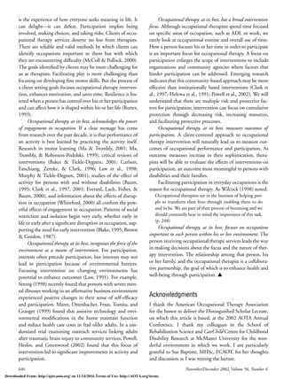 646 November/December 2002, Volume 56, Number 6
is the experience of how everyone seeks meaning in life. It
can delight—it can defeat. Participation implies being
involved, making choices, and taking risks. Clients of occu-
pational therapy services deserve no less from therapists.
There are reliable and valid methods by which clients can
identify occupations important to them but with which
they are encountering difﬁculty (McColl & Pollock, 2000).
The goals identiﬁed by clients may be more challenging for
us as therapists: Facilitating play is more challenging than
focusing on developing ﬁne motor skills. But the process of
a client setting goals focuses occupational therapy interven-
tion, enhances motivation, and saves time. Resilience is fos-
tered when a person has control over his or her participation
and can affect how it is shaped within his or her life (Rutter,
1993).
Occupational therapy, at its best, acknowledges the power
of engagement in occupation. If a clear message has come
from research over the past decade, it is that performance of
an activity is best learned by practicing the activity itself.
Research in motor learning (Ma & Trombly, 2001; Ma,
Trombly, & Robinson-Podolski, 1999), critical reviews of
interventions (Baker & Tickle-Degnen, 2001; Carlson,
Fanchiang, Zemke, & Clark, 1996; Law et al., 1998;
Murphy & Tickle-Degnen, 2001), studies of the effect of
activity for persons with and without disabilities (Baum,
1995; Clark et al., 1997, 2001; Everard, Lach, Fisher, &
Baum, 2000), and information about the effects of disrup-
tion in occupation (Whiteford, 2000) all conﬁrm the pow-
erful effects of engagement in occupation. Patterns of social
restriction and isolation begin very early, whether early in
life or early after a signiﬁcant disruption in occupation, sup-
porting the need for early intervention (Blake, 1995; Brown
& Gordon, 1987).
Occupational therapy, at its best, recognizes the force of the
environment as a means of intervention. For participation,
interests often precede participation, but interests may not
lead to participation because of environmental barriers.
Focusing intervention on changing environments has
potential to enhance outcomes (Law, 1991). For example,
Strong (1998) recently found that persons with severe men-
tal illnesses working in an afﬁrmative business environment
experienced positive changes in their sense of self-efﬁcacy
and participation. Mann, Ottenbacher, Fraas, Tomita, and
Granger (1999) found that assistive technology and envi-
ronmental modiﬁcations in the home maintain function
and reduce health care costs in frail older adults. In a ran-
domized trial examining outreach services linking adults
after traumatic brain injury to community services, Powell,
Heslin, and Greenwood (2002) found that this focus of
intervention led to signiﬁcant improvements in activity and
participation.
Occupational therapy, at its best, has a broad intervention
focus. Although occupational therapists spend time focused
on speciﬁc areas of occupation, such as ADL or work, we
rarely look at occupational routine and overall use of time.
How a person focuses his or her time in order to participate
is an important focus for occupational therapy. A focus on
participation enlarges the scope of interventions to include
organizations and community agencies where factors that
hinder participation can be addressed. Emerging research
indicates that this community-based approach may be more
effective than institutionally based interventions (Clark et
al., 1997; Helewa et al., 1991; Powell et al., 2002). We will
understand that there are multiple risk and protective fac-
tors for participation; intervention can focus on cumulative
protection through decreasing risk, increasing resources,
and facilitating protective processes.
Occupational therapy, at its best, measures outcomes of
participation. A client-centered approach to occupational
therapy intervention will naturally lead us to measure out-
comes of occupational performance and participation. As
outcome measures increase in their sophistication, thera-
pists will be able to evaluate the effects of interventions on
participation, an outcome most meaningful to persons with
disabilities and their families.
Facilitating participation in everyday occupations is the
reason for occupational therapy. As Wilcock (1998) noted:
Occupational therapists are in the business of helping peo-
ple to transform their lives through enabling them to do
and to be. We are part of their process of becoming and we
should constantly bear in mind the importance of this task.
(p. 248)
Occupational therapy, at its best, focuses on occupations
important to each person within his or her environment. The
person receiving occupational therapy services leads the way
in making decisions about the focus and the nature of ther-
apy intervention. The relationship among that person, his
or her family, and the occupational therapist is a collabora-
tive partnership, the goal of which is to enhance health and
well-being through participation. L
Acknowledgments
I thank the American Occupational Therapy Association
for the honor to deliver the Distinguished Scholar Lecture,
on which this article is based, at the 2002 AOTA Annual
Conference. I thank my colleagues in the School of
Rehabilitation Science and CanChild Centre for Childhood
Disability Research at McMaster University for the won-
derful environment in which we work. I am particularly
grateful to Sue Baptiste, MHSc, FCAOT, for her thoughts
and discussion as I was writing the lecture.
Downloaded From: http://ajot.aota.org/ on 11/14/2016 Terms of Use: http://AOTA.org/terms
 