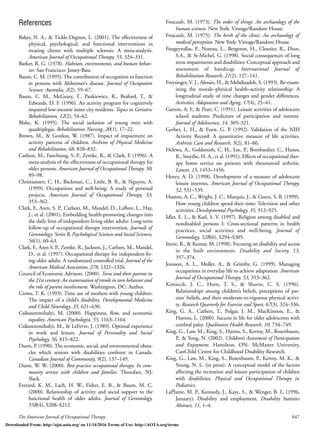 The American Journal of Occupational Therapy 647
References
Baker, N. A., & Tickle-Degnen, L. (2001). The effectiveness of
physical, psychological, and functional interventions in
treating clients with multiple sclerosis: A meta-analysis.
American Journal of Occupational Therapy, 55, 324–331.
Barker, R. G. (1978). Habitats, environments, and human behav-
ior. San Francisco: Jossey-Bass.
Baum, C. M. (1995). The contribution of occupation to function
in persons with Alzheimer’s disease. Journal of Occupation
Science: Australia, 2(2), 59–67.
Baum, C. M., McGeary, T., Pankiewicz, R., Braford, T., &
Edwards, D. F. (1996). An activity program for cognitively
impaired low-income inner city residents. Topics in Geriatric
Rehabilitation, 12(2), 54–62.
Blake, K. (1995). The social isolation of young men with
quadriplegia. Rehabilitation Nursing, 20(1), 17–22.
Brown, M., & Gordon, W. (1987). Impact of impairment on
activity patterns of children. Archives of Physical Medicine
and Rehabilitation, 68, 828–832.
Carlson, M., Fanchiang, S.-P., Zemke, R., & Clark, F. (1996). A
meta-analysis of the effectiveness of occupational therapy for
older persons. American Journal of Occupational Therapy, 50,
89–98.
Christiansen, C. H., Backman, C., Little, B. R., & Nguyen, A.
(1999). Occupations and well-being: A study of personal
projects. American Journal of Occupational Therapy, 53,
353–362.
Clark, F., Azen, S. P., Carlson, M., Mandel, D., LaBree, L., Hay,
J., et al. (2001). Embedding health-promoting changes into
the daily lives of independent-living older adults: Long-term
follow-up of occupational therapy intervention. Journals of
Gerontology: Series B, Psychological Sciences and Social Sciences,
56(1), 60–63.
Clark, F., Azen S. P., Zemke, R., Jackson, J., Carlson, M., Mandel,
D., et al. (1997). Occupational therapy for independent-liv-
ing older adults. A randomized controlled trial. Journal of the
American Medical Association, 278, 1321–1326.
Council of Economic Advisors. (2000). Teens and their parents in
the 21st century: An examination of trends in teen behavior and
the role of parent involvement. Washington, DC: Author.
Crowe, T. K. (1993). Time use of mothers with young children:
The impact of a child’s disability. Developmental Medicine
and Child Neurology, 35, 621–630.
Csikszentmihalyi, M. (2000). Happiness, ﬂow, and economic
equality. American Psychologist, 55, 1163–1164.
Csikszentmihalyi, M., & LeFevre, J. (1989). Optimal experience
in work and leisure. Journal of Personality and Social
Psychology, 56, 815–822.
Dunn, P. (1990). The economic, social, and environmental obsta-
cles which seniors with disabilities confront in Canada.
Canadian Journal of Community, 9(2), 137–149.
Dunn, W. W. (2000). Best practice occupational therapy: In com-
munity service with children and families. Thorofare, NJ:
Slack.
Everard, K. M., Lach, H. W., Fisher, E. B., & Baum, M. C.
(2000). Relationship of activity and social support to the
functional health of older adults. Journal of Gerontology,
55B(4), S208–S212.
Foucault, M. (1973). The order of things: An archaeology of the
human sciences. New York: Vintage/Random House.
Foucault, M. (1975). The birth of the clinic: An archaeology of
medical perception. New York: Vintage/Random House.
Fougeyrollas, P., Noreau, L., Bergeron, H., Cloutier, R., Dion,
S.A., & St-Michel, G. (1998). Social consequences of long
term impairments and disabilities: Conceptual approach and
assessment of handicap. International Journal of
Rehabilitation Research, 21(2), 127–141.
Freysinger, V. J., Alessio, H., & Mehdizadeh, S. (1993). Re-exam-
ining the morale–physical health–activity relationship: A
longitudinal study of time changes and gender differences.
Activities, Adaptation and Aging, 17(4), 25–41.
Garton, A. F., & Pratt, C. (1991). Leisure activities of adolescent
school students: Predictors of participation and interest.
Journal of Adolescence, 14, 305–321.
Gerber, L. H., & Furst, G. P. (1992). Validation of the NIH
Activity Record: A quantitative measure of life activities.
Arthritis Care and Research, 5(2), 81–86.
Helewa, A., Goldsmith, C. H., Lee, P., Bombardier, C., Hanes,
B., Smythe, H. A., et al. (1991). Effects of occupational ther-
apy home service on patients with rheumatoid arthritis.
Lancet, 15, 1453–1456.
Henry, A. D. (1998). Development of a measure of adolescent
leisure interests. American Journal of Occupational Therapy,
52, 531–539.
Huston, A. C., Wright, J. C., Marquis, J., & Green, S. B. (1999).
How young children spend their time: Television and other
activities. Developmental Psychology, 35, 912–925.
Idler, E. L., & Kasl, S. V. (1997). Religion among disabled and
nondisabled persons I: Cross-sectional patterns in health
practices, social activities and well-being. Journal of
Gerontology, 52B(6), S294–S305.
Imrie, R., & Kumar, M. (1998). Focusing on disability and access
in the built environment. Disability and Society, 13,
357–374.
Jonsson, A. L., Moller, A., & Grimby, G. (1999). Managing
occupations in everyday life to achieve adaptation. American
Journal of Occupational Therapy, 53, 353–362.
Kimiecik, J. C., Horn, T. S., & Shurin, C. S. (1996).
Relationships among children’s beliefs, perceptions of par-
ents’ beliefs, and their moderate-to-vigorous physical activi-
ty. Research Quarterly for Exercise and Sport, 67(3), 324–336.
King, G. A., Cathers, T., Polgar, J. M., MacKinnon, E., &
Havens, L. (2000). Success in life for older adolescents with
cerebral palsy. Qualitative Health Research, 10, 734–749.
King, G., Law, M., King, S., Harms, S., Kertoy, M., Rosenbaum,
P., & Yong, N. (2002). Children’s Assessment of Participation
and Enjoyment. Hamilton, ON: McMaster University,
CanChild Centre for Childhood Disability Research.
King, G., Law, M., King, S., Rosenbaum, P., Kertoy, M. K., &
Young, N. L. (in press). A conceptual model of the factors
affecting the recreation and leisure participation of children
with disabilities. Physical and Occupational Therapy in
Pediatrics.
LaPlante, M. P., Kennedy, J., Kaye, S., & Wenger, B. L. (1996,
January). Disability and employment. Disability Statistics
Abstract, 11, 1–4.
Downloaded From: http://ajot.aota.org/ on 11/14/2016 Terms of Use: http://AOTA.org/terms
 