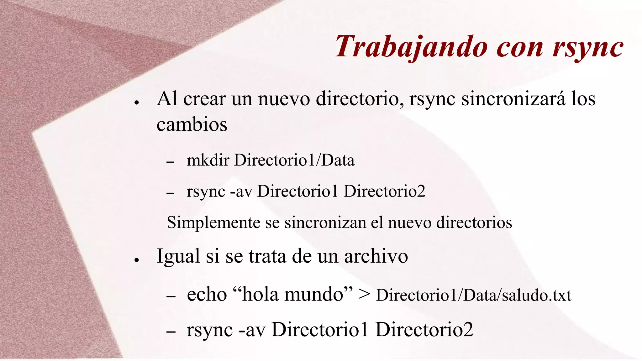 Trabajando con rsync
● Al crear un nuevo directorio, rsync sincronizará los
cambios
– mkdir Directorio1/Data
– rsync -av Directorio1 Directorio2
Simplemente se sincronizan el nuevo directorios
● Igual si se trata de un archivo
– echo “hola mundo” > Directorio1/Data/saludo.txt
– rsync -av Directorio1 Directorio2
 