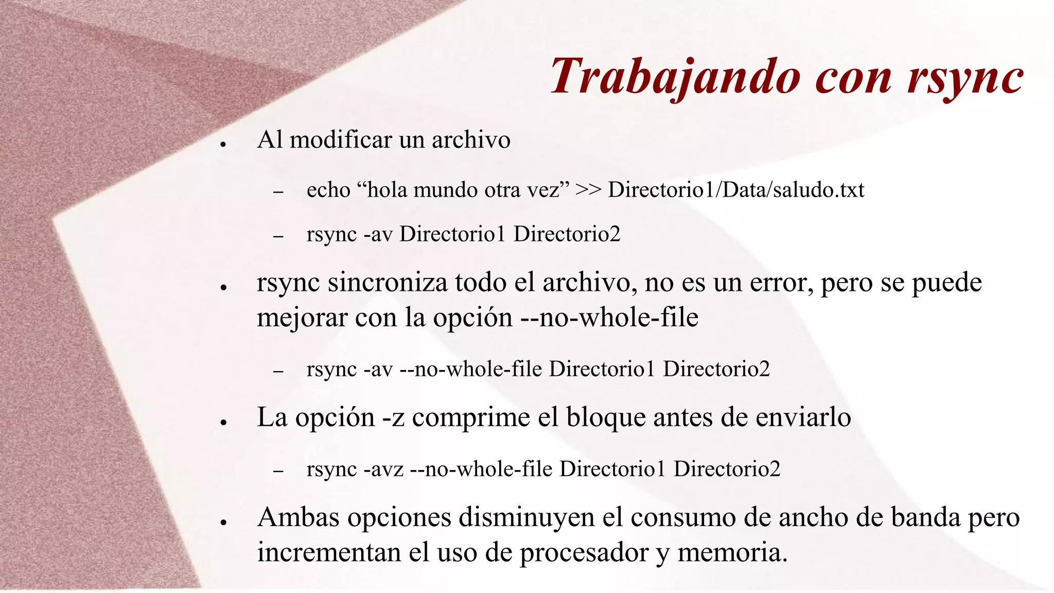 Trabajando con rsync
● Al modificar un archivo
– echo “hola mundo otra vez” >> Directorio1/Data/saludo.txt
– rsync -av Directorio1 Directorio2
● rsync sincroniza todo el archivo, no es un error, pero se puede
mejorar con la opción --no-whole-file
– rsync -av --no-whole-file Directorio1 Directorio2
● La opción -z comprime el bloque antes de enviarlo
– rsync -avz --no-whole-file Directorio1 Directorio2
● Ambas opciones disminuyen el consumo de ancho de banda pero
incrementan el uso de procesador y memoria.
 