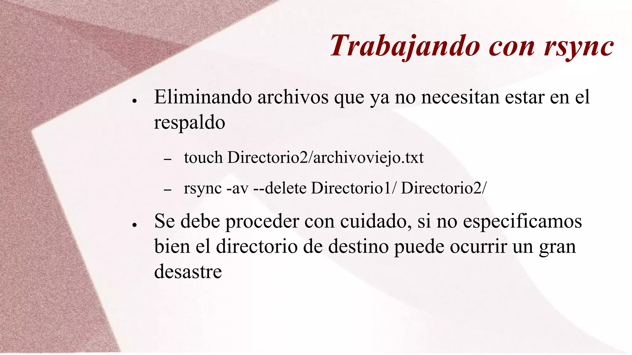 Trabajando con rsync
● Eliminando archivos que ya no necesitan estar en el
respaldo
– touch Directorio2/archivoviejo.txt
– rsync -av --delete Directorio1/ Directorio2/
● Se debe proceder con cuidado, si no especificamos
bien el directorio de destino puede ocurrir un gran
desastre
 