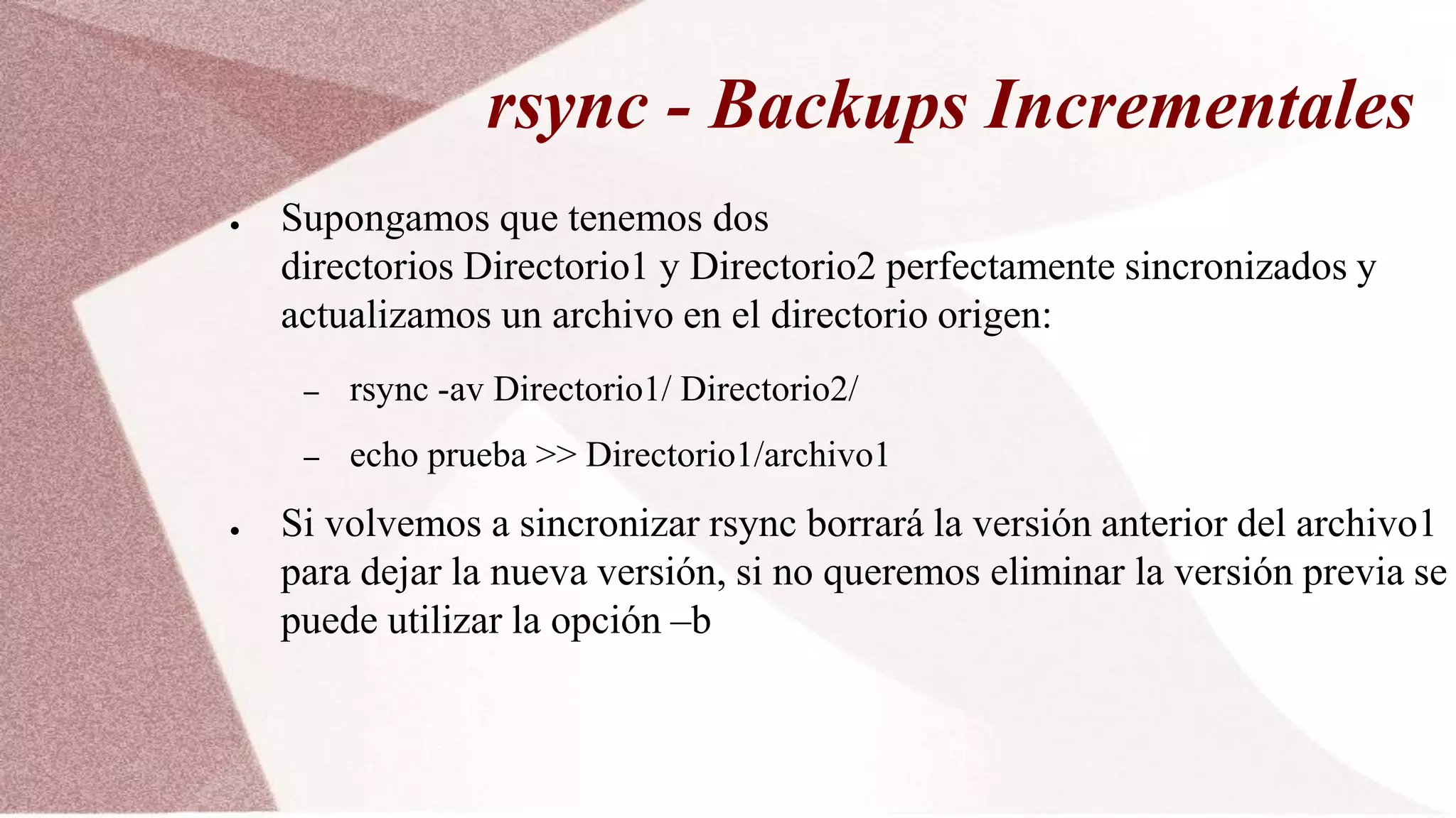 rsync - Backups Incrementales
● Supongamos que tenemos dos
directorios Directorio1 y Directorio2 perfectamente sincronizados y
actualizamos un archivo en el directorio origen:
– rsync -av Directorio1/ Directorio2/
– echo prueba >> Directorio1/archivo1
● Si volvemos a sincronizar rsync borrará la versión anterior del archivo1
para dejar la nueva versión, si no queremos eliminar la versión previa se
puede utilizar la opción –b
 