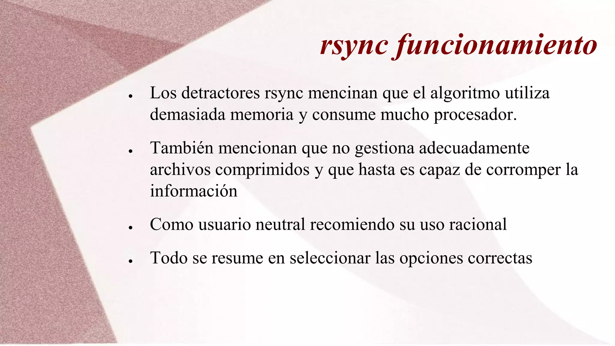 rsync funcionamiento
● Los detractores rsync mencinan que el algoritmo utiliza
demasiada memoria y consume mucho procesador.
● También mencionan que no gestiona adecuadamente
archivos comprimidos y que hasta es capaz de corromper la
información
● Como usuario neutral recomiendo su uso racional
● Todo se resume en seleccionar las opciones correctas
 