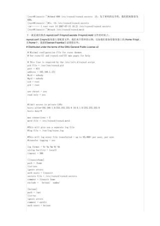 [root@linuxsir:~]#chmod 600 /etc/rsyncd/rsyncd.secrets 注：为了密码的安全性，我们把权限设为
 600；
 [root@linuxsir:~]#ls -lh /etc/rsyncd/rsyncd.secrets
 -rw------- 1 root root 14 2007-07-15 10:21 /etc/rsyncd/rsyncd.secrets
 [root@linuxsir:~]#touch /etc/rsyncd/rsyncd.motd

下一就是我们修改 rsyncd.conf 和rsyncd.secrets 和rsyncd.motd 文件的时候了；
rsyncd.conf 是rsync服务器主要配置文件，我们来个简单的示例；比如我们要备份服务器上的 /home 和/opt ，
在/home中，我想把beinan和samba目录排除在外；
# Distributed under the terms of the GNU General Public License v2

 # Minimal configuration file for rsync daemon
 # See rsync(1) and rsyncd.conf(5) man pages for help

 # This line is required by the /etc/init.d/rsyncd script
 pid file = /var/run/rsyncd.pid
 port = 873
 address = 192.168.1.171
 #uid = nobody
 #gid = nobody
 uid = root
 gid = root

 use chroot = yes
 read only = yes



 #limit access to private LANs
 hosts allow=192.168.1.0/255.255.255.0 10.0.1.0/255.255.255.0
 hosts deny=*

 max connections = 5
 motd file = /etc/rsyncd/rsyncd.motd

 #This will give you a separate log file
 #log file = /var/log/rsync.log

 #This will log every file transferred - up to 85,000+ per user, per sync
 #transfer logging = yes

 log format = %t %a %m %f %b
 syslog facility = local3
 timeout = 300

 [linuxsirhome]
 path = /home
 list=yes
 ignore errors
 auth users = linuxsir
 secrets file = /etc/rsyncd/rsyncd.secrets
 comment = linuxsir home
 exclude = beinan/ samba/

 [beinan]
 path = /opt
 list=no
 ignore errors
 comment = optdir
 auth users = beinan
 