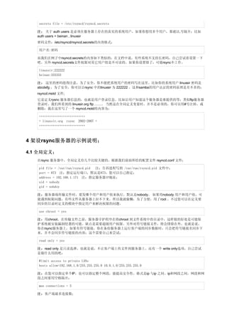 secrets file = /etc/rsyncd/rsyncd.secrets

   注： 关于 auth users 是必须在服务器上存在的真实的系统用户，如果你想用多个用户，那就以,号隔开；比如
   auth users = beinan , linuxsir
   密码文件：/etc/rsyncd/rsyncd.secrets的内容格式；

   用户名:密码

   而我们在例子中rsyncd.secrets的内容如下类似的；在文档中说，有些系统不支持长密码，自己尝试着设置一下
   吧。另外 rsyncd.secrets文件权限对其它用户组是不可读的。如果你设置错了，可能rsync不工作。

   linuxsir:222222
   beinan:333333

   注： 这里的密码值得注意，为了安全，你不能把系统用户的密码写在这里。比如你的系统用户 linuxsir 密码是
   abcdefg ，为了安全，你可以让rsync 中的linuxsir 为 222222 。这和samba的用户认证的密码原理是差不多的；
   rsyncd.motd 文件;
   它是定义rysnc 服务器信息的，也就是用户登录信息。比如让用户知道这个服务器是谁提供的等；类似ftp服务器
   登录时，我们所看到的 linuxsir.org ftp ……。 当然这在全局定义变量时，并不是必须的，你可以用#号注掉，或
   删除；我在这里写了一个 rsyncd.motd的内容为：

   +++++++++++++++++++++++++++
   + linuxsir.org rsync 2002-2007 +
   +++++++++++++++++++++++++++



4 架设rsync服务器的示例说明；

4.1 全局定义；
   在rsync 服务器中，全局定义有几个比较关健的，根据我们前面所给的配置文件 rsyncd.conf 文件；

   pid file = /var/run/rsyncd.pid 注：告诉进程写到 /var/run/rsyncd.pid 文件中；
   port = 873 注：指定运行端口，默认是873，您可以自己指定；
   address = 192.168.1.171 注：指定服务器IP地址；
   uid = nobody
   gid = nobdoy

   注：服务器端传输文件时，要发哪个用户和用户组来执行，默认是nobody。 如果用nobody 用户和用户组，可
   能遇到权限问题，有些文件从服务器上拉不下来。所以我就偷懒，为了方便，用了root 。不过您可以在定义要
   同步的目录时定义的模块中指定用户来解决权限的问题。

   use chroot = yes

   注：用chroot，在传输文件之前，服务器守护程序在将chroot 到文件系统中的目录中，这样做的好处是可能保
   护系统被安装漏洞侵袭的可能。缺点是需要超级用户权限。另外对符号链接文件，将会排除在外。也就是说，
   你在rsync服务器上，如果有符号链接，你在备份服务器上运行客户端的同步数据时，只会把符号链接名同步下
   来，并不会同步符号链接的内容；这个需要自己来尝试；

   read only = yes

   注：read only 是只读选择，也就是说，不让客户端上传文件到服务器上。还有一个 write only选项，自己尝试
   是做什么用的吧；

   #limit access to private LANs
   hosts allow=192.168.1.0/255.255.255.0 10.0.1.0/255.255.255.0

   注：在您可以指定单个IP，也可以指定整个网段，能提高安全性。格式是ip 与ip 之间、ip和网段之间、网段和网
   段之间要用空格隔开；

   max connections = 5

   注：客户端最多连接数；
 