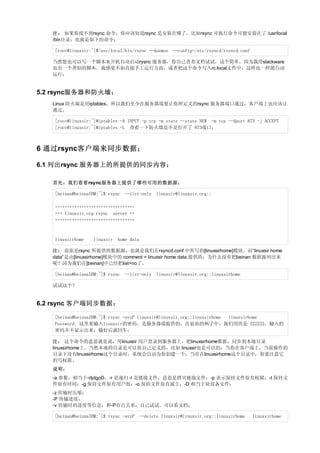 注： 如果你找不到rsync 命令，你应该知道rsync 是安装在哪了。比如rsync 可执行命令可能安装在了 /usr/local
   /bin目录；也就是如下的命令；

   [root@linuxsir:~]#/usr/local/bin/rsync --daemon --config=/etc/rsyncd/rsyncd.conf

   当然您也可以写一个脚本来开机自动启动rysnc 服务器，你自己查查文档试试，这个简单。因为我用slackware
   也有一个类似的脚本。我感觉不如直接手工运行方面，或者把这个命令写入rc.local文件中，这样也一样能自动
   运行；


5.2 rsync服务器和防火墙；
   Linux 防火墙是用iptables，所以我们至少在服务器端要让你所定义的rsync 服务器端口通过，客户端上也应该让
   通过。

   [root@linuxsir:~]#iptables -A INPUT -p tcp -m state --state NEW -m tcp --dport 873 -j ACCEPT
   [root@linuxsir:~]#iptables -L 查看一下防火墙是不是打开了 873端口；



6 通过rsync客户端来同步数据；

6.1 列出rsync 服务器上的所提供的同步内容；

   首先：我们看看rsync服务器上提供了哪些可用的数据源；

   [beinan@beinnaIBM:~]$ rsync --list-only linuxsir@linuxsir.org::

   +++++++++++++++++++++++++++++++++
   +++ linuxsir.org rsync server ++
   +++++++++++++++++++++++++++++++++



   linuxsirhome   linuxsir home data

   注： 前面是rsync 所提供的数据源，也就是我们在rsyncd.conf 中所写的[linuxsirhome]模块。而“linuxsir home
   data”是由[linuxsirhome]模块中的 comment = linuxsir home data 提供的；为什么没有把beinan 数据源列出来
   呢？因为我们在[beinan]中已经把list=no了。

   [beinan@beinnaIBM:~]$ rsync --list-only linuxsir@linuxsir.org::linuxsirhome

   试试这个？


6.2 rsync 客户端同步数据；

   [beinan@beinnaIBM:~]$ rsync -avzP linuxsir@linuxsir.org::linuxsirhome linuxsirhome
   Password: 这里要输入linuxsir的密码，是服务器端提供的，在前面的例子中，我们用的是 222222，输入的
   密码并不显示出来；输好后就回车；

   注： 这个命令的意思就是说，用linuxsir 用户登录到服务器上，把linuxsirhome数据，同步到本地目录
   linuxsirhome上。当然本地的目录是可以你自己定义的，比如 linuxsir也是可以的；当你在客户端上，当前操作的
   目录下没有linuxsirhome这个目录时，系统会自动为你创建一个；当存在linuxsirhome这个目录中，你要注意它
   的写权限。
   说明：
   -a 参数，相当于-rlptgoD，-r 是递归 -l 是链接文件，意思是拷贝链接文件；-p 表示保持文件原有权限；-t 保持文
   件原有时间；-g 保持文件原有用户组；-o 保持文件原有属主；-D 相当于块设备文件；
   -z 传输时压缩；
   -P 传输进度；
   -v 传输时的进度等信息，和-P有点关系，自己试试。可以看文档；

   [beinan@beinnaIBM:~]$ rsync -avzP --delete linuxsir@linuxsir.org::linuxsirhome     linuxsirhome
 