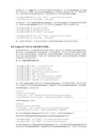 这回我们引入一个 --delete 选项，表示客户端上的数据要与服务器端完全一致，如果 linuxsirhome目录中有服务
   器上不存在的文件，则删除。最终目的是让linuxsirhome目录上的数据完全与服务器上保持一致；用的时候要小
   心点，最好不要把已经有重要数所据的目录，当做本地更新目录，否则会把你的数据全部删除；

   [beinan@beinnaIBM:~]$ rsync -avzP --delete --password-file=rsync.password
   linuxsir@linuxsir.org::linuxsirhome linuxsirhome

   这次我们加了一个选项 --password-file=rsync.password ，这是当我们以linuxsir用户登录rsync服务器同步数据
   时，密码将读取 rsync.password 这个文件。这个文件内容只是linuxsir用户的密码。我们要如下做；

   [beinan@beinnaIBM:~]$ touch rsync.password
   [beinan@beinnaIBM:~]$ chmod 600 rsync.passwod
   [beinan@beinnaIBM:~]$ echo "222222"> rsync.password

   [beinan@beinnaIBM:~]$ rsync -avzP --delete --password-file=rsync.password
   linuxsir@linuxsir.org::linuxsirhome linuxsirhome

   注： 这样就不需要密码了；其实这是比较重要的，因为服务器通过crond 计划任务还是有必要的；


6.3 让rsync 客户端自动与服务器同步数据；
   服务器是重量级应用，所以数据的网络备份还是极为重要的。我们可以在生产型服务器上配置好rsync 服务器。
   我们可以把一台装有rysnc机器当做是备份服务器。让这台备份服务器，每天在早上4点开始同步服务器上的数
   据；并且每个备份都是完整备份。有时硬盘坏掉，或者服务器数据被删除，完整备份还是相当重要的。这种备
   份相当于每天为服务器的数据做一个镜像，当生产型服务器发生事故时，我们可以轻松恢复数据，能把数据损
   失降到最低；是不是这么回事？？
   第一步：创建同步脚本和密码文件


   [beinan@beinnaIBM:~]   mkdir /etc/cron.daily.rsync
   [beinan@beinnaIBM:~]   cd /etc/cron.daily.rsync
   [beinan@beinnaIBM:~]   touch linuxsir.sh beinan.sh
   [beinan@beinnaIBM:~]   chmod 755 /etc/cron.daily.rsync/*.sh
   [beinan@beinnaIBM:~]   mkdir /etc/rsyncd/
   [beinan@beinnaIBM:~]   touch /etc/rsyncd/rsynclinuxsir.password
   [beinan@beinnaIBM:~]   touch /etc/rsyncd/rsyncbeinan.password
   [beinan@beinnaIBM:~]   chmod 600 /etc/rsyncd/rsyncbeinan.*

   注： 我们在 /etc/cron.daily/ 中创建了两个文件beinan.sh和linuxsir.sh ，并且是权限是 755的。创建了两个密码
   文件，linuxsir用户用的是 rsynclinuxsir.password ，而beinan用户用的是 rsyncbeinan.password ，权限是600；
   我们编辑linuxsir.sh，内容是如下的：

   #!/bin/sh
   #linuxsir.org home backup
   /usr/bin/rsync   -avzP --password-file=/etc/rsyncd/rsynclinuxsir.password
   linuxsir@192.168.1.171::linuxsirhome  /home/linuxsirhome/$(date +'%m-%d-%y')

   我们编辑 beinan.sh ，内容是：

   #!/bin/sh
   #linuxsir.org beinan home backup
   /usr/bin/rsync   -avzP --password-file=/etc/rsyncd/rsyncbeinan.password
   linuxsir@192.168.1.171::beinan   /home/beinanhome/$(date +'%m-%d-%y')

   注：你可以把linuxsir.sh 和beinan.sh 的内容合并到一个文件中，比如都写到 linuxsir.sh 中；
   接着我们修改 /etc/rsyncd/rsynclinuxsir.password 和 rsyncbeinan.password的内容；

   [beinan@beinnaIBM:~] echo "222222" > /etc/rsyncd/rsynclinuxsir.password
   [beinan@beinnaIBM:~] echo "333333"> /etc/rsyncd/rsyncbeinan.password

   然后我们再/home目录下创建linuxsirhome 和beinanhome两个目录，意思是服务器端的linuxsirhome数据同步到
   备份服务器上的/home/linuxsirhome下，beinan数据同步到 /home/beinanhome/目录下。并按年月日归档创建目
 