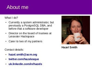 About me
What I do?
● Currently a system administrator, but
previously a PostgreSQL DBA, and
before that a software developer
● Director on the board of trustees at
Leicester Hackspace
● Carer to two of my partners
Contact details:
● hazel.smith@acm.org
● twitter.com/hazelesque
● uk.linkedin.com/in/hazels
Hazel Smith
 