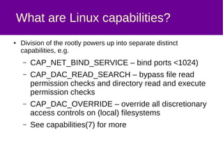 The solution
● Have backup.example.com back up
fileserver.example.com using rsync over SSH, but:
– Have rsync connect to fileserver.example.com using a
non-root user – we called this user “backuphelper”
– Use filesystem capabilities to allow /usr/bin/rsync to inherit
the specific capability required,
CAP_DAC_READ_SEARCH
– Use pam_cap, a PAM (pluggable authentication modules)
module to grant “backuphelper” the
CAP_DAC_READ_SEARCH capability, but none of the
other rootly powers
– Edit /etc/ssh/sshd_config on fileserver.example.com to
disable password authentication for the backuphelper user
 