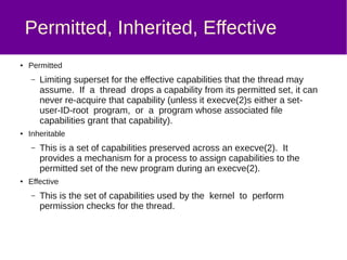 What is PAM?
● The Pluggable Authentication Modules library
– Supports many auth methods, which can be added and
configured easily through library packages and config files.
– Examples include:
● pam_unix, which uses glibc's name service switch –
commonly to authenticate against local /etc/passwd
● pam_krb5, authenticates against a Kerberos V KDC
– Also supports various session/utility modules, e.g.
pam_mkhomedir (creates home directory on first login) and
pam_tmpdir (creates per-user tmp directories on login)
– Supported on Linux, as well as Solaris, Max OS X,
FreeBSD etc
– Standard originally defined by Sun Microsystems in 1995
 