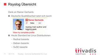 Rsyslog Übersicht
Rsyslog – deutsche Qulitästarbeit für Linux11 14/11/15
Dank an Rainer Gerhards
  Deutsche Qualitätsarbeit setzt sich durch
  Heute Standard bei Linux Distributionen
–  Redhat basierte
–  Debian basierte
–  SuSE basierte
 