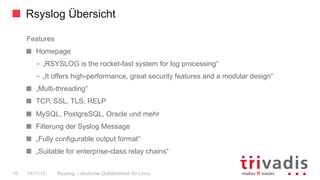 Rsyslog Übersicht
Rsyslog – deutsche Qulitästarbeit für Linux19 14/11/15
Features
  Homepage
–  „RSYSLOG is the rocket-fast system for log processing“
–  „It offers high-performance, great security features and a modular design“
  „Multi-threading“
  TCP, SSL, TLS, RELP
  MySQL, PostgreSQL, Oracle und mehr
  Filterung der Syslog Message
  „Fully configurable output format“
  „Suitable for enterprise-class relay chains“
 