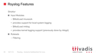 Rsyslog Features
Rsyslog – deutsche Qulitästarbeit für Linux20 14/11/15
Struktur
  Input Modules
–  $ModLoad imuxsock
•  provides support for local system logging
–  $ModLoad imklog
•  provides kernel logging support (previously done by rklogd)
Rulesets
–  Filtering
 