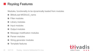 Rsyslog Features
Rsyslog – deutsche Qulitästarbeit für Linux22 14/11/15
Modules, functionality to be dynamically loaded from modules
  $ModLoad MODULE_name
  Filter modules
  Library modules
  Input modules
  Output modules
  Message modification modules
  Parser modules
  String generator modules
  Template features
 