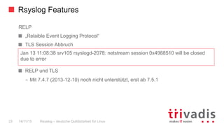 Rsyslog Features
Rsyslog – deutsche Qulitästarbeit für Linux23 14/11/15
RELP
  „Relaible Event Logging Protocol“
  TLS Session Abbruch
  RELP und TLS
–  Mit 7.4.7 (2013-12-10) noch nicht unterstützt, erst ab 7.5.1
Jan 13 11:08:38 srv105 rsyslogd-2078: netstream session 0x4988510 will be closed
due to error
 