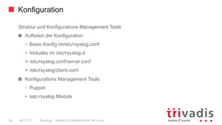 Konfiguration
Rsyslog – deutsche Qulitästarbeit für Linux24 14/11/15
Struktur und Konfigurations Management Tools
  Aufteilen der Konfiguration
–  Basis Konfig im/etc/rsyslog.conf
•  Includes im /etc/rsyslog.d
>  /etc/rsyslog.conf/server.conf
>  /etc/rsyslog/client.conf
Konfigurations Management Tools
–  Puppet
•  saz-rsyslog Module
 