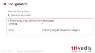Konfiguration
Rsyslog – deutsche Qulitästarbeit für Linux25 14/11/15
Standard Syslog Syntax
  Kann man verwenden
# Everybody gets emergency messages
*.emerg *
*.info /u00/rsyslog/hosts/all/messages
 