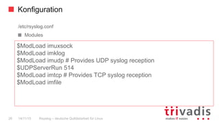Konfiguration
Rsyslog – deutsche Qulitästarbeit für Linux26 14/11/15
/etc/rsyslog.conf
  Modules
$ModLoad imuxsock
$ModLoad imklog
$ModLoad imudp # Provides UDP syslog reception
$UDPServerRun 514
$ModLoad imtcp # Provides TCP syslog reception
$ModLoad imfile
 